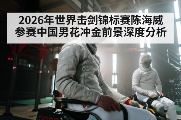 2026年世界击剑锦标赛陈海威参赛中国男花冲金前景深度分析